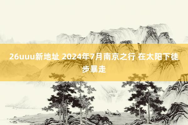 26uuu新地址 2024年7月南京之行 在太阳下徒步暴走