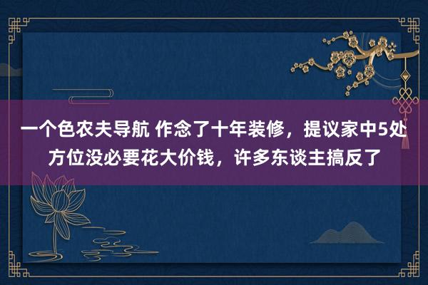 一个色农夫导航 作念了十年装修，提议家中5处方位没必要花大价钱，许多东谈主搞反了