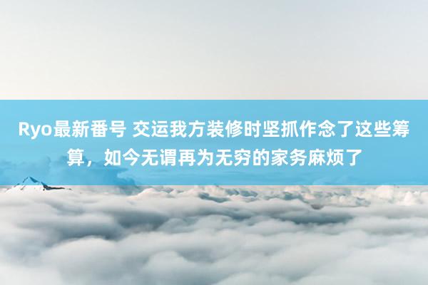 Ryo最新番号 交运我方装修时坚抓作念了这些筹算，如今无谓再为无穷的家务麻烦了