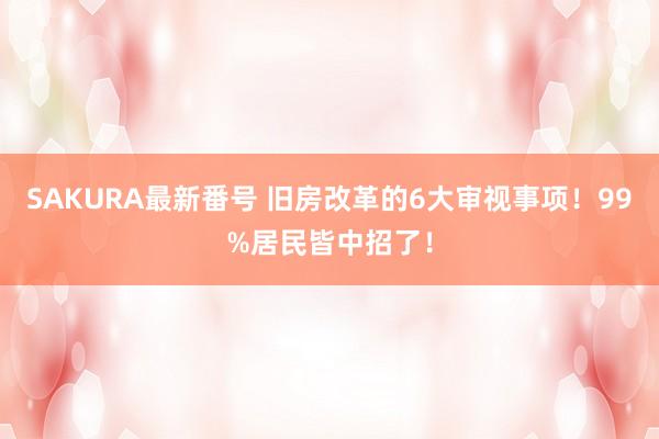 SAKURA最新番号 旧房改革的6大审视事项！99%居民皆中招了！