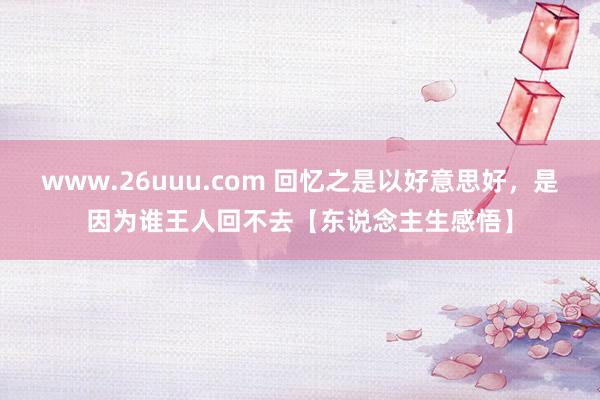 www.26uuu.com 回忆之是以好意思好，是因为谁王人回不去【东说念主生感悟】