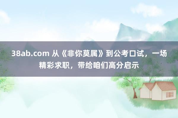 38ab.com 从《非你莫属》到公考口试，一场精彩求职，带给咱们高分启示