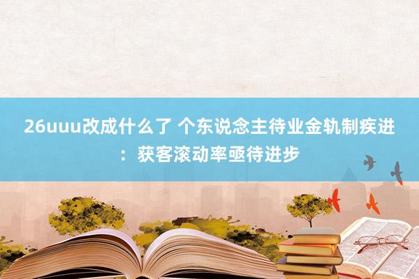 26uuu改成什么了 个东说念主待业金轨制疾进：获客滚动率亟待进步