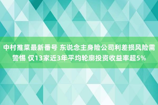 中村推菜最新番号 东说念主身险公司利差损风险需警惕 仅13家近3年平均轮廓投资收益率超5%