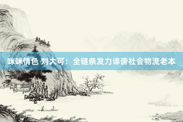 咪咪情色 刘大可：全链条发力诽谤社会物流老本