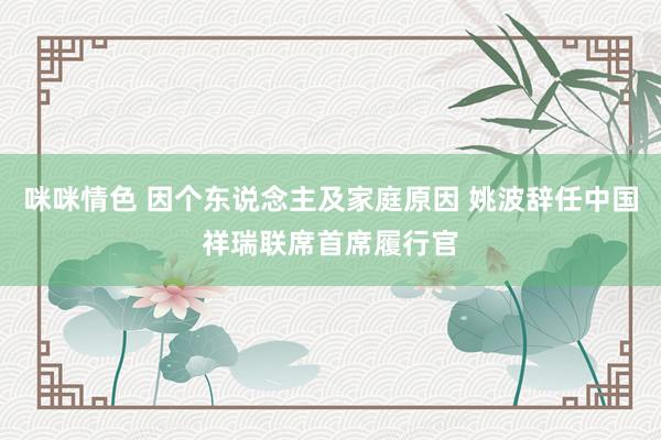 咪咪情色 因个东说念主及家庭原因 姚波辞任中国祥瑞联席首席履行官