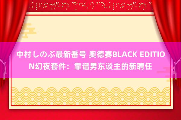 中村しのぶ最新番号 奥德赛BLACK EDITION幻夜套件：靠谱男东谈主的新聘任