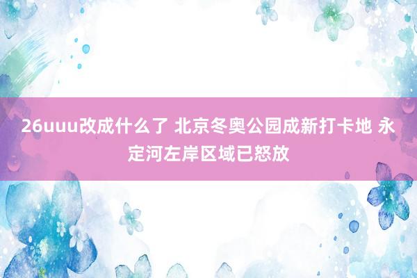 26uuu改成什么了 北京冬奥公园成新打卡地 永定河左岸区域已怒放