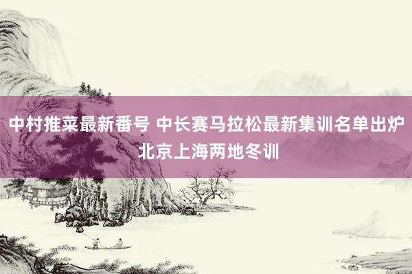 中村推菜最新番号 中长赛马拉松最新集训名单出炉 北京上海两地冬训