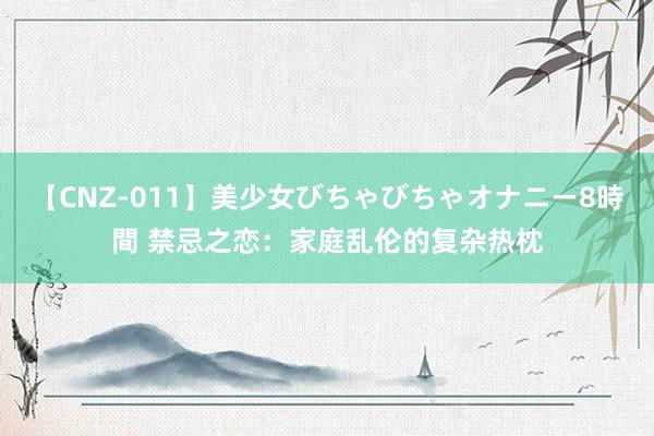 【CNZ-011】美少女びちゃびちゃオナニー8時間 禁忌之恋：家庭乱伦的复杂热枕