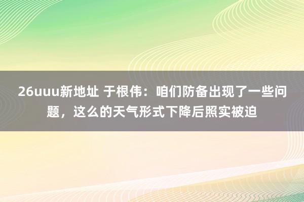 26uuu新地址 于根伟：咱们防备出现了一些问题，这么的天气形式下降后照实被迫