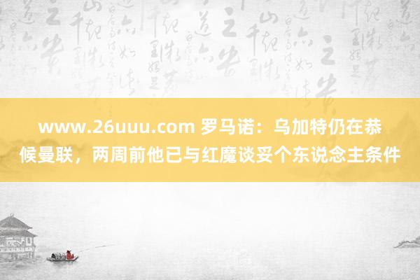 www.26uuu.com 罗马诺：乌加特仍在恭候曼联，两周前他已与红魔谈妥个东说念主条件