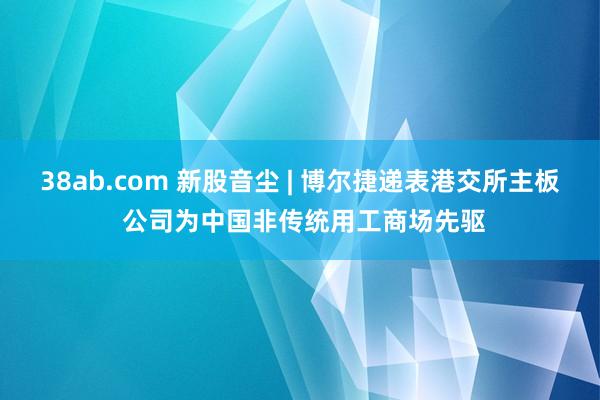 38ab.com 新股音尘 | 博尔捷递表港交所主板 公司为中国非传统用工商场先驱