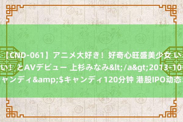 【CND-061】アニメ大好き！好奇心旺盛美少女 いろんなHを経験したい！とAVデビュー 上杉みなみ</a>2013-10-01キャンディ&$キャンディ120分钟 港股IPO动态：
