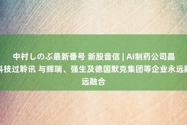 中村しのぶ最新番号 新股音信 | AI制药公司晶泰科技过聆讯 与辉瑞、强生及德国默克集团等企业永远融合