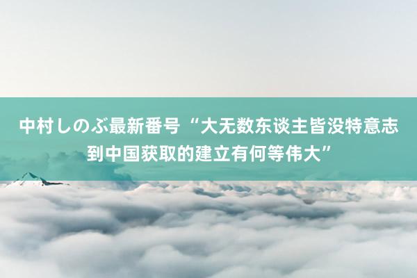 中村しのぶ最新番号 “大无数东谈主皆没特意志到中国获取的建立有何等伟大”