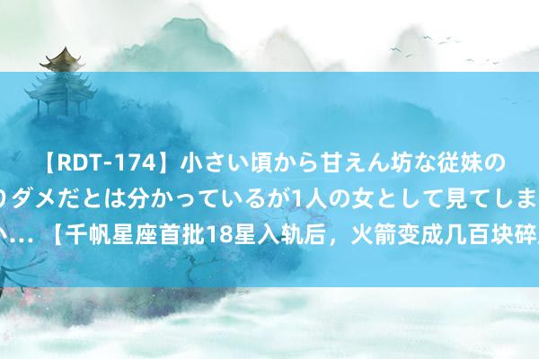 【RDT-174】小さい頃から甘えん坊な従妹の発育途中の躰が気になりダメだとは分かっているが1人の女として見てしまい… 【千帆星座首批18星入轨后，火箭变成几百块碎屑，如何回事？】高天伟：