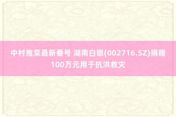 中村推菜最新番号 湖南白银(002716.SZ)捐赠100万元用于抗洪救灾