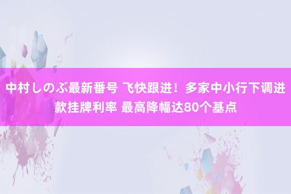 中村しのぶ最新番号 飞快跟进！多家中小行下调进款挂牌利率 最高降幅达80个基点