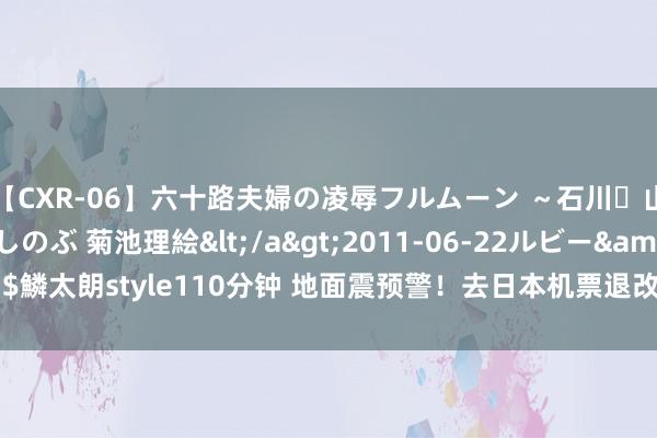 【CXR-06】六十路夫婦の凌辱フルムーン ～石川・山中温泉篇～ 中村しのぶ 菊池理絵</a>2011-06-22ルビー&$鱗太朗style110分钟 地面震预警！去日本机票退改签