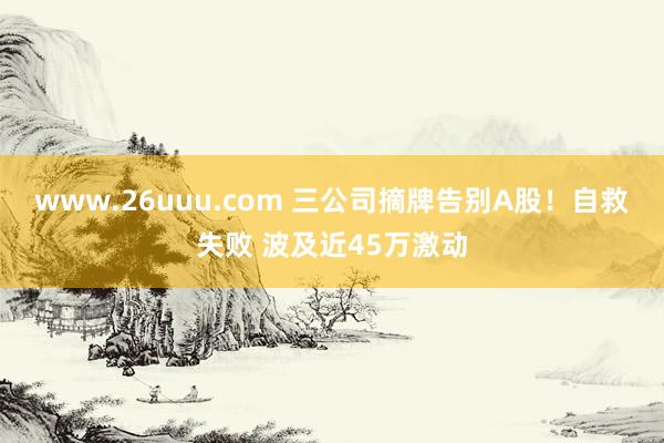 www.26uuu.com 三公司摘牌告别A股！自救失败 波及近45万激动