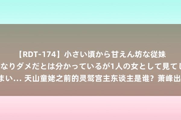 【RDT-174】小さい頃から甘えん坊な従妹の発育途中の躰が気になりダメだとは分かっているが1人の女として見てしまい… 天山童姥之前的灵鹫宫主东谈主是谁？萧峰出掌之后，扫地僧给出了谜底