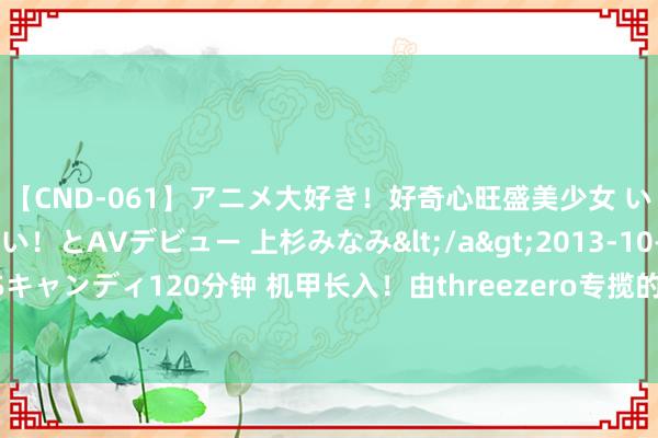 【CND-061】アニメ大好き！好奇心旺盛美少女 いろんなHを経験したい！とAVデビュー 上杉みなみ</a>2013-10-01キャンディ&$キャンディ120分钟 机甲长入！由threezero专揽的多品牌模子机甲展2024（大阪）火热开展中！