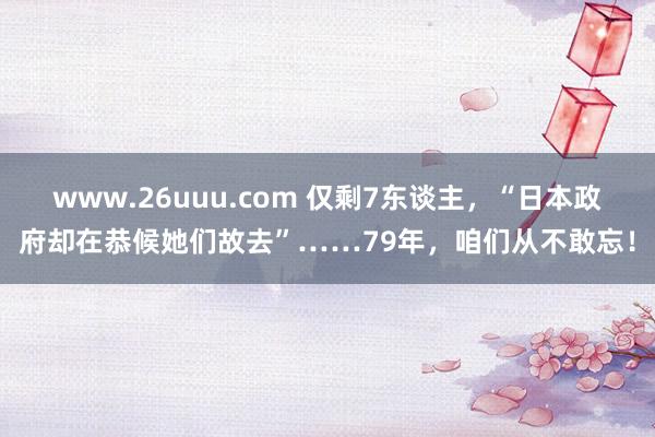 www.26uuu.com 仅剩7东谈主，“日本政府却在恭候她们故去”……79年，咱们从不敢忘！