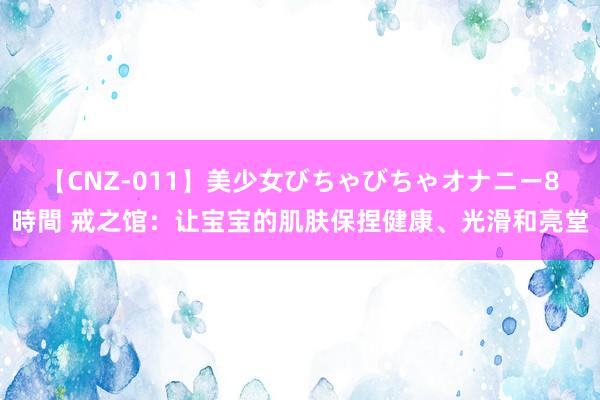 【CNZ-011】美少女びちゃびちゃオナニー8時間 戒之馆：让宝宝的肌肤保捏健康、光滑和亮堂