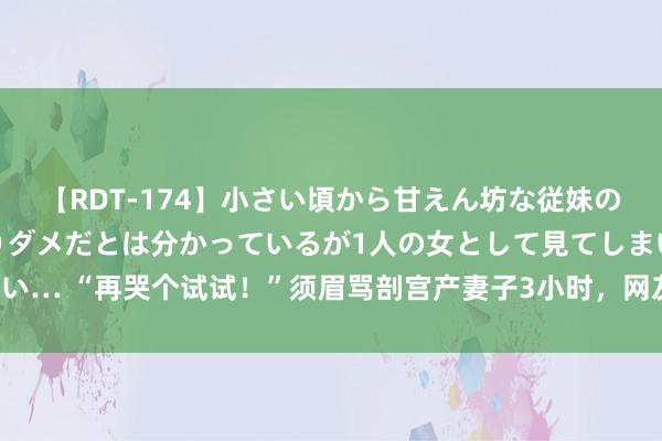 【RDT-174】小さい頃から甘えん坊な従妹の発育途中の躰が気になりダメだとは分かっているが1人の女として見てしまい… “再哭个试试！”须眉骂剖宫产妻子3小时，网友：产科见证东说念主性