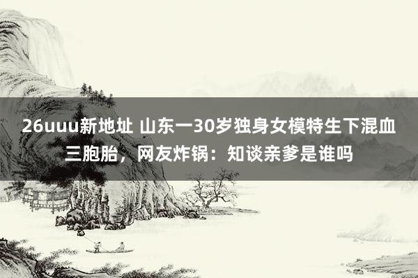 26uuu新地址 山东一30岁独身女模特生下混血三胞胎，网友炸锅：知谈亲爹是谁吗