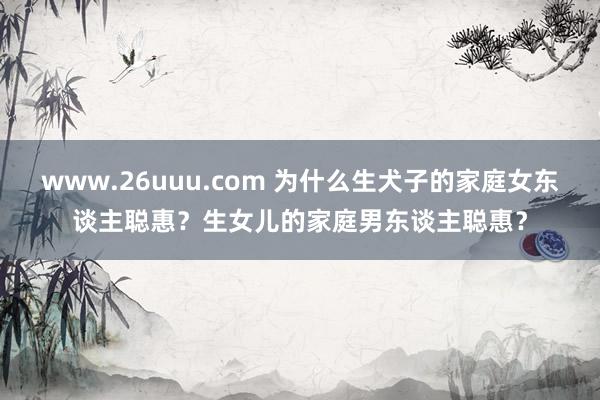 www.26uuu.com 为什么生犬子的家庭女东谈主聪惠？生女儿的家庭男东谈主聪惠？