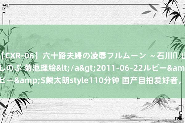 【CXR-06】六十路夫婦の凌辱フルムーン ～石川・山中温泉篇～ 中村しのぶ 菊池理絵</a>2011-06-22ルビー&$鱗太朗style110分钟 国产自拍爱好者，纪录生存点滴！