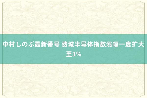 中村しのぶ最新番号 费城半导体指数涨幅一度扩大至3%