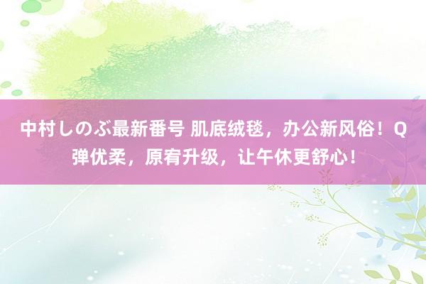 中村しのぶ最新番号 肌底绒毯，办公新风俗！Q弹优柔，原宥升级，让午休更舒心！