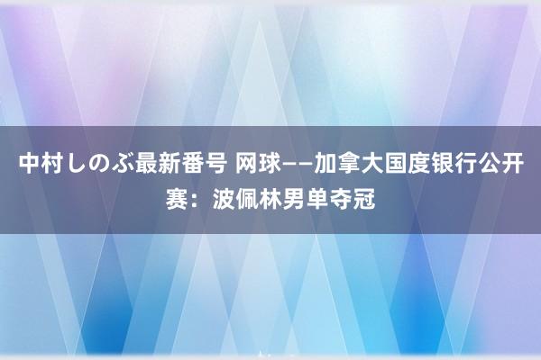 中村しのぶ最新番号 网球——加拿大国度银行公开赛：波佩林男单夺冠