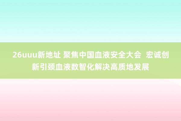 26uuu新地址 聚焦中国血液安全大会  宏诚创新引颈血液数智化解决高质地发展