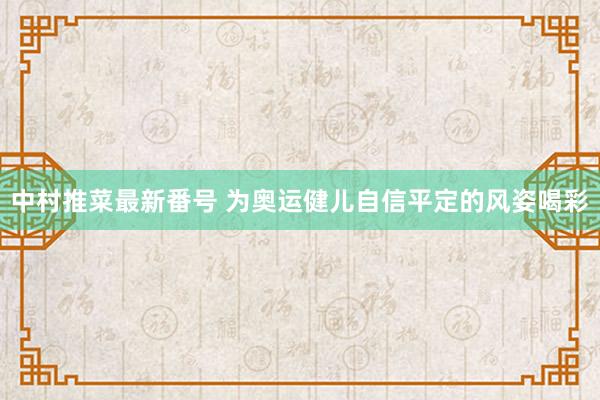 中村推菜最新番号 为奥运健儿自信平定的风姿喝彩