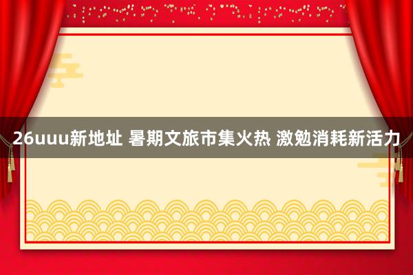 26uuu新地址 暑期文旅市集火热 激勉消耗新活力