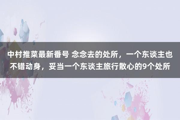 中村推菜最新番号 念念去的处所，一个东谈主也不错动身，妥当一个东谈主旅行散心的9个处所