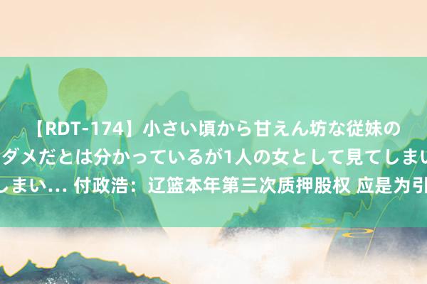 【RDT-174】小さい頃から甘えん坊な従妹の発育途中の躰が気になりダメだとは分かっているが1人の女として見てしまい… 付政浩：辽篮本年第三次质押股权 应是为引入强力外助全力卫冕