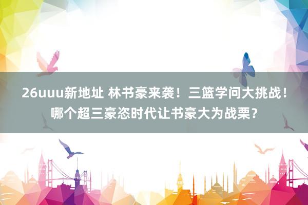 26uuu新地址 林书豪来袭！三篮学问大挑战！哪个超三豪恣时代让书豪大为战栗？