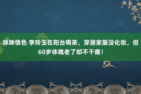 咪咪情色 李玲玉在阳台喝茶，穿居家服没化妆，但60岁体魄老了却不干瘪！