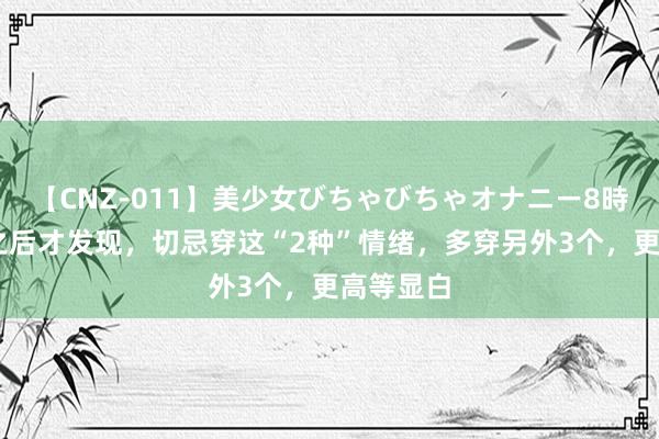 【CNZ-011】美少女びちゃびちゃオナニー8時間 立秋之后才发现，切忌穿这“2种”情绪，多穿另外3个，更高等显白