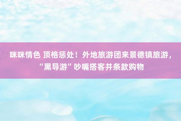 咪咪情色 顶格惩处！外地旅游团来景德镇旅游，“黑导游”吵嘴搭客并条款购物