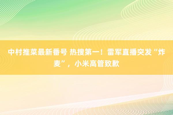 中村推菜最新番号 热搜第一！雷军直播突发“炸麦”，小米高管致歉