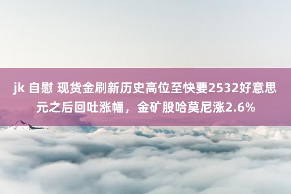 jk 自慰 现货金刷新历史高位至快要2532好意思元之后回吐涨幅，金矿股哈莫尼涨2.6%