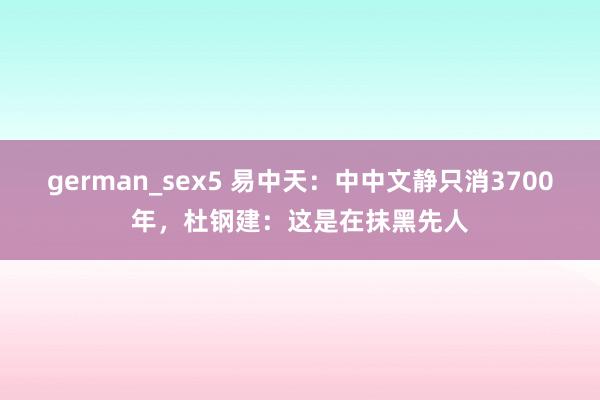 german_sex5 易中天：中中文静只消3700年，杜钢建：这是在抹黑先人