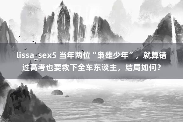 lissa_sex5 当年两位“枭雄少年”，就算错过高考也要救下全车东谈主，结局如何？