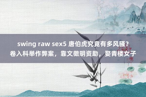 swing raw sex5 唐伯虎究竟有多风骚？卷入科举作弊案，靠文徵明资助，娶青楼女子